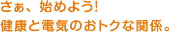 さあ、始めよう！健康と電気のおトクな関係。