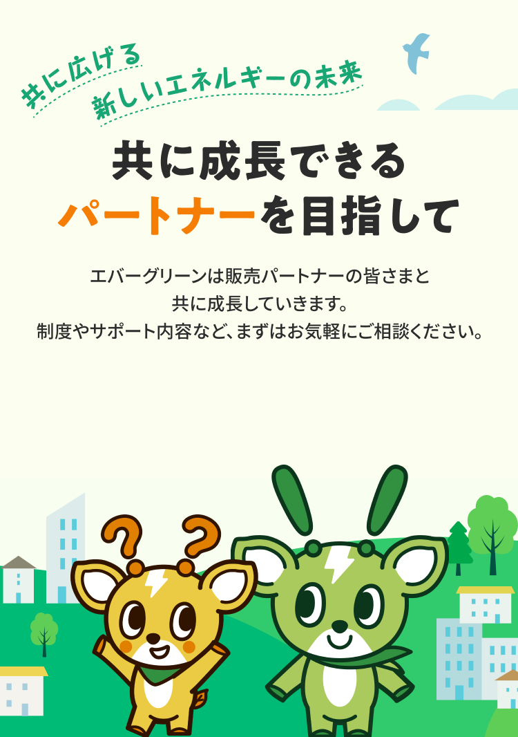 共に広げる新しいエネルギーの未来 共に成長できるパートナーを目指して エバーグリーンは販売パートナーの皆さまと共に成長していきます。制度やサポート内容など、まずはお気軽にご相談ください。